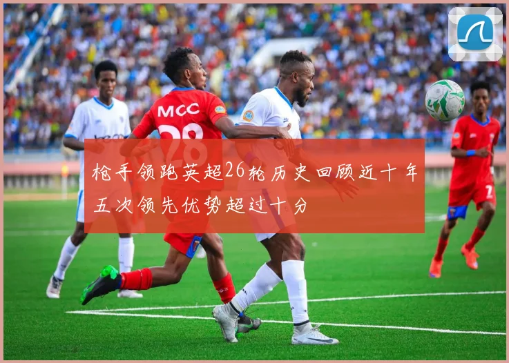 枪手领跑英超26轮历史回顾近十年五次领先优势超过十分