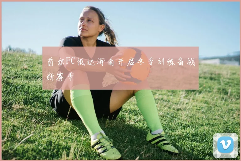 首尔FC抵达海南开启冬季训练备战新赛季