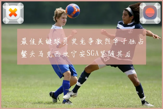 最佳关键球员奖竞争激烈华子独占鳌头马克西坎宁安SGA紧随其后