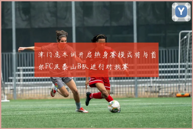 津门虎冬训开启热身赛模式将与首尔FC及泰山B队进行对抗赛