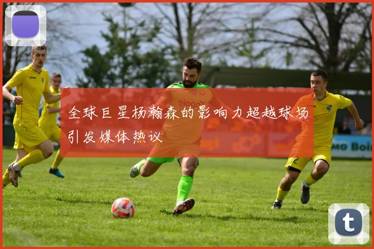 全球巨星杨瀚森的影响力超越球场引发媒体热议