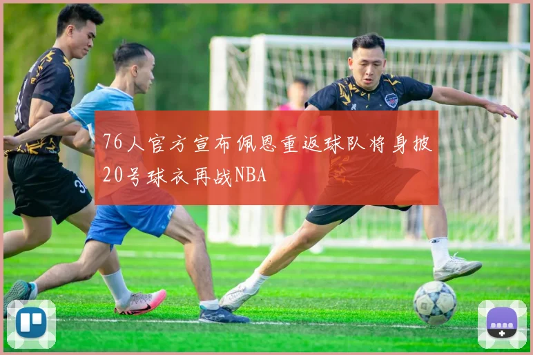 76人官方宣布佩恩重返球队将身披20号球衣再战NBA