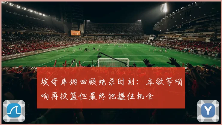 埃奇库姆回顾绝杀时刻：本欲等哨响再投篮但最终把握住机会