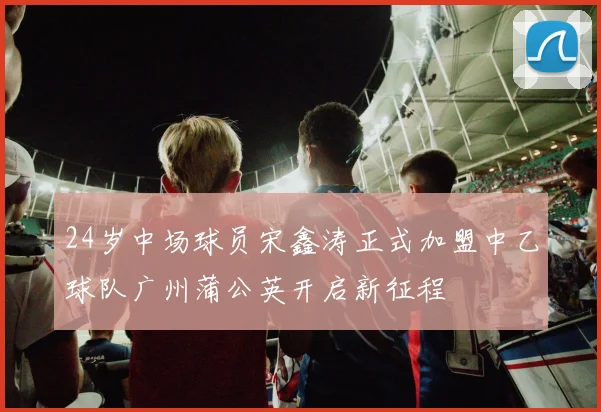 24岁中场球员宋鑫涛正式加盟中乙球队广州蒲公英开启新征程