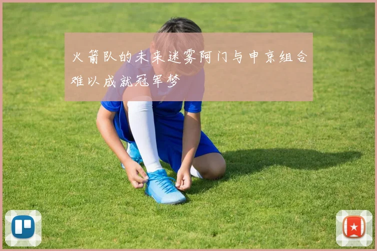 火箭队的未来迷雾阿门与申京组合难以成就冠军梦