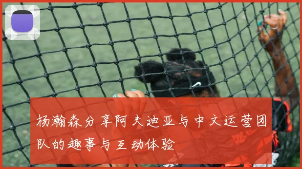 杨瀚森分享阿夫迪亚与中文运营团队的趣事与互动体验