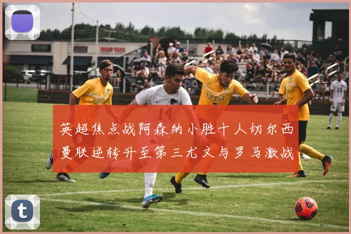 英超焦点战阿森纳小胜十人切尔西曼联逆转升至第三尤文与罗马激战平局