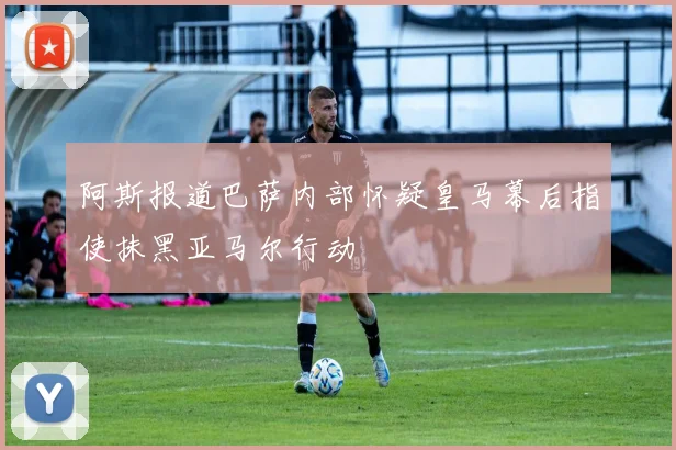 阿斯报道巴萨内部怀疑皇马幕后指使抹黑亚马尔行动