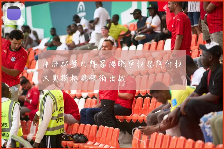非洲杯梦幻阵容揭晓萨拉赫阿什拉夫奥斯梅恩领衔出战