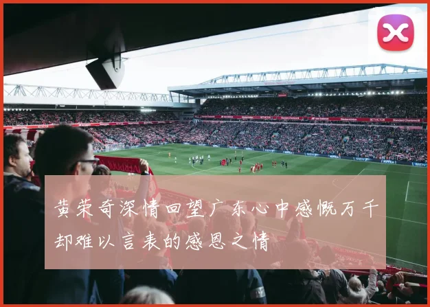 黄荣奇深情回望广东心中感慨万千却难以言表的感恩之情