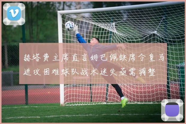 赫塔费主席直言姆巴佩缺席令皇马进攻困难球队战术迷失亟需调整