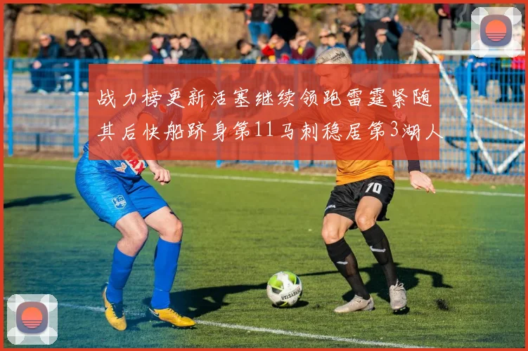 战力榜更新活塞继续领跑雷霆紧随其后快船跻身第11马刺稳居第3湖人排名第13