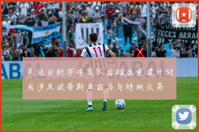 美记分析字母离队后雄鹿重建计划或涉及波蒂斯库兹马与特纳交易