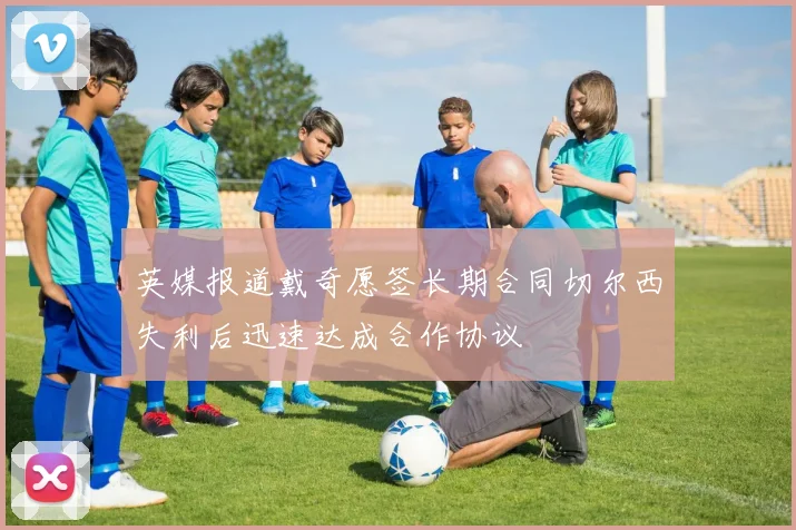 英媒报道戴奇愿签长期合同切尔西失利后迅速达成合作协议