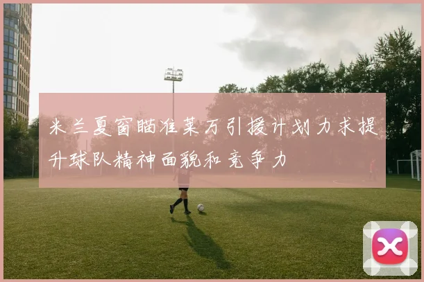 米兰夏窗瞄准莱万引援计划力求提升球队精神面貌和竞争力