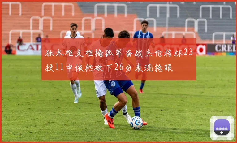 独木难支难掩孤军奋战杰伦格林23投11中依然砍下26分表现抢眼