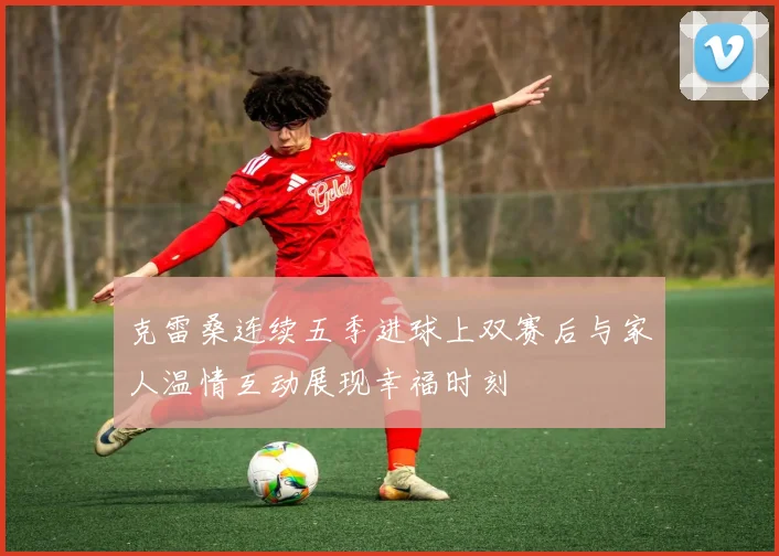 克雷桑连续五季进球上双赛后与家人温情互动展现幸福时刻