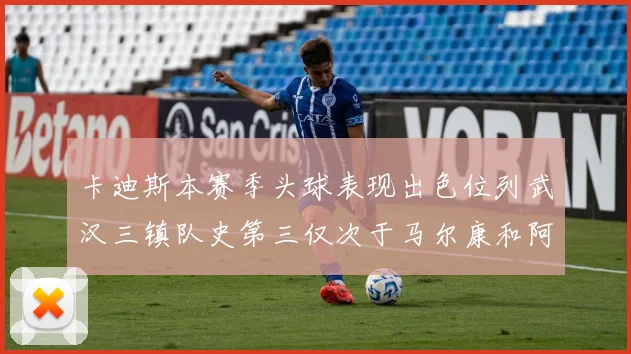 卡迪斯本赛季头球表现出色位列武汉三镇队史第三仅次于马尔康和阿齐兹