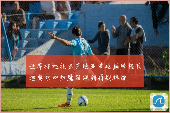 世界杯巡礼克罗地亚重返巅峰格瓦迪奥尔回归魔笛佩剑再战辉煌