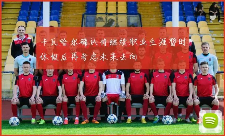 卡瓦哈尔确认将继续职业生涯暂时休假后再考虑未来去向