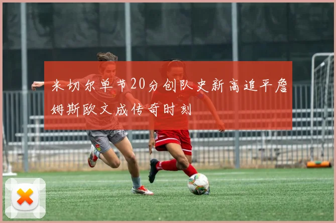 米切尔单节20分创队史新高追平詹姆斯欧文成传奇时刻