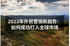2023年外贸营销新趋势：如何成功打入全