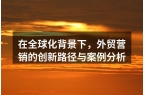 在全球化背景下，外贸营销的创新路径与案例